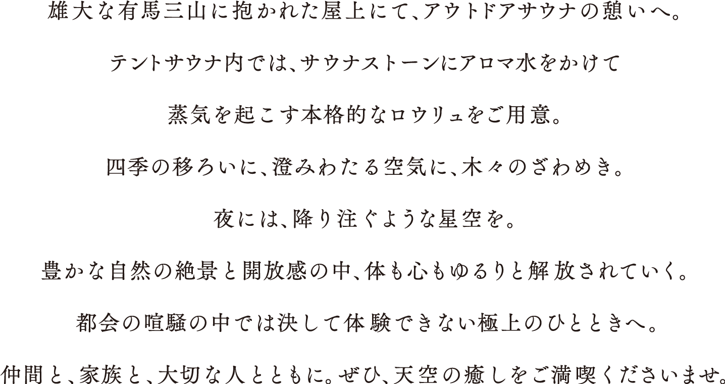 雄大な有馬三山に抱かれた屋上にて、アウトドアサウナの憩いへ。
				テントサウナ内では、サウナストーンにアロマ水をかけて
				蒸気を起こす本格的なロウリュをご用意。
				四季の移ろいに、澄みわたる空気に、木々のざわめき。
				夜には、降り注ぐような星空を。
				豊かな自然の絶景と開放感の中、体も心もゆるりと解放されていく。
				都会の喧騒の中では決して体験できない極上のひとときへ。
				仲間と、家族と、大切な人とともに。ぜひ、天空の癒しをご満喫くださいませ。
				