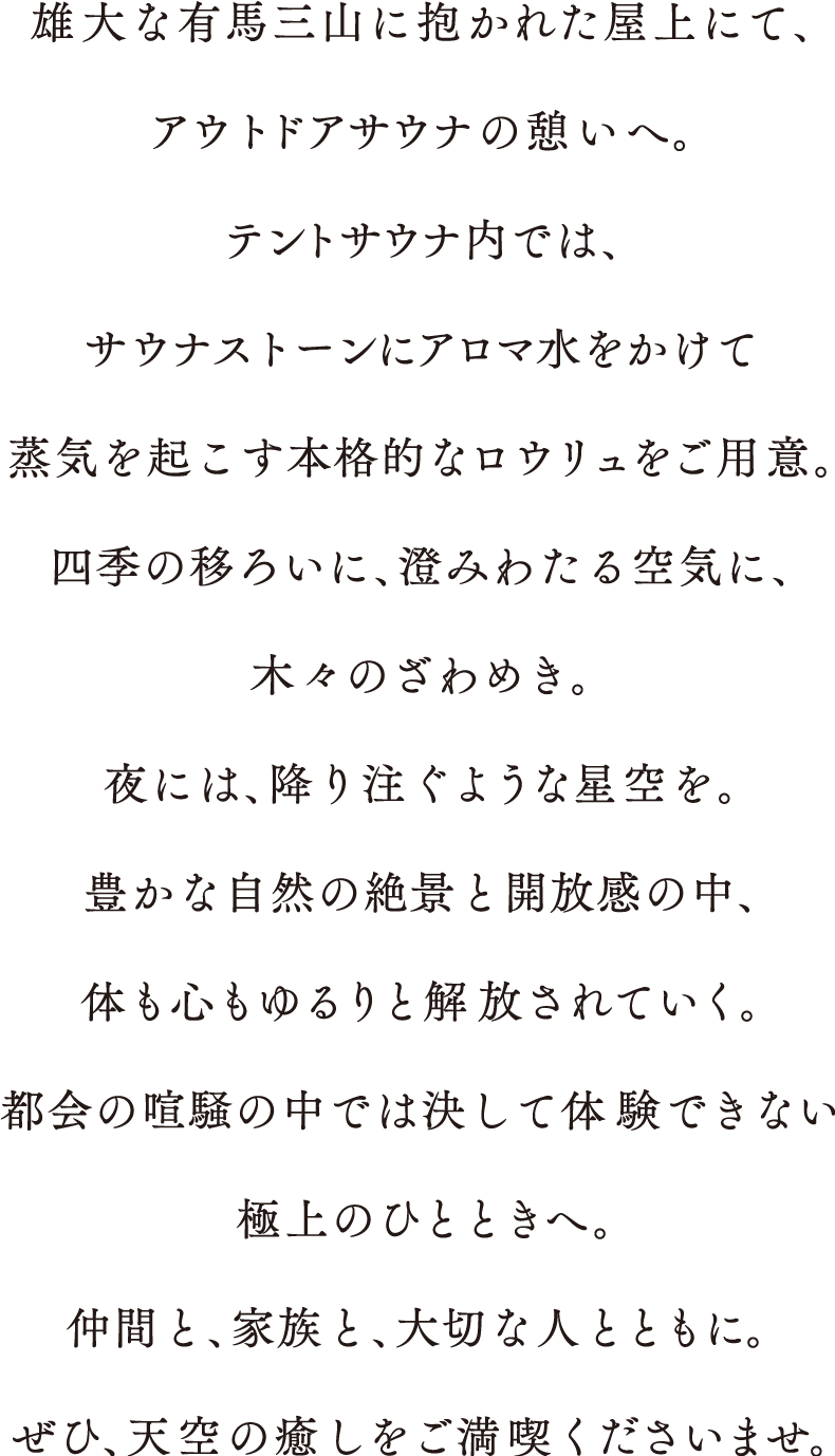 雄大な有馬三山に抱かれた屋上にて、アウトドアサウナの憩いへ。
				テントサウナ内では、サウナストーンにアロマ水をかけて
				蒸気を起こす本格的なロウリュをご用意。
				四季の移ろいに、澄みわたる空気に、木々のざわめき。
				夜には、降り注ぐような星空を。
				豊かな自然の絶景と開放感の中、体も心もゆるりと解放されていく。
				都会の喧騒の中では決して体験できない極上のひとときへ。
				仲間と、家族と、大切な人とともに。ぜひ、天空の癒しをご満喫くださいませ。
				